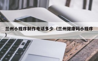 沧县兰州小程序制作电话多少（兰州健康码小程序）